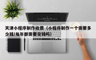 苍南天津小程序制作收费（小程序制作一个需要多少钱!每年都需要交钱吗）